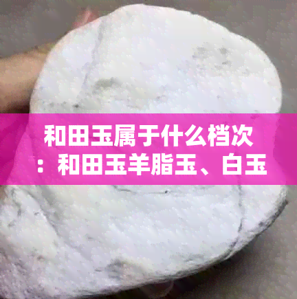 和田玉属于什么档次：和田玉羊脂玉、白玉、碧玉分别属于高、中、低档次。