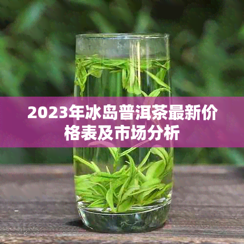 2023年冰岛普洱茶最新价格表及市场分析