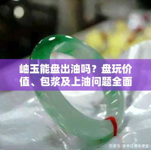 岫玉能盘出油吗?盘玩价值、包浆及上油问题全面解析