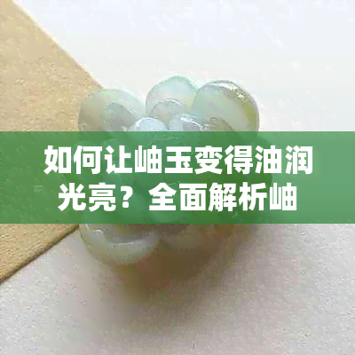 如何让岫玉变得油润光亮?全面解析岫玉盘玩技巧与保养方法