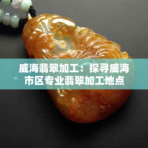 威海翡翠加工：探寻威海市区专业翡翠加工地点