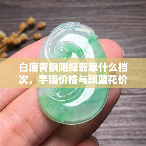 白底青飘阳绿翡翠什么档次，手镯价格与飘蓝花价值分析