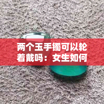 两个玉手镯可以轮着戴吗：女生如何换着戴、能否同时佩戴及正确戴法
